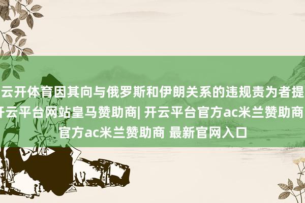 云开体育因其向与俄罗斯和伊朗关系的违规责为者提供金融援助-开云平台网站皇马赞助商| 开云平台官方ac米兰赞助商 最新官网入口