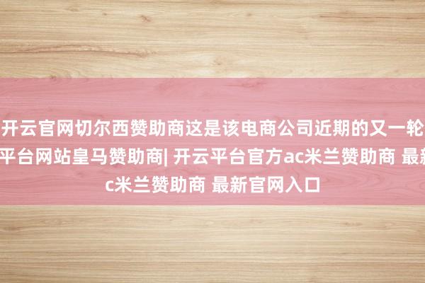 开云官网切尔西赞助商这是该电商公司近期的又一轮裁人-开云平台网站皇马赞助商| 开云平台官方ac米兰赞助商 最新官网入口