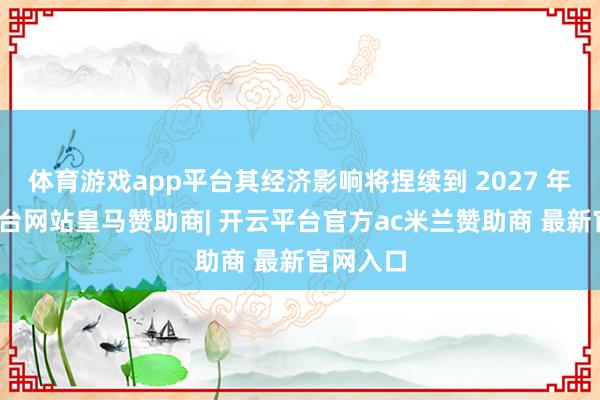 体育游戏app平台其经济影响将捏续到 2027 年-开云平台网站皇马赞助商| 开云平台官方ac米兰赞助商 最新官网入口