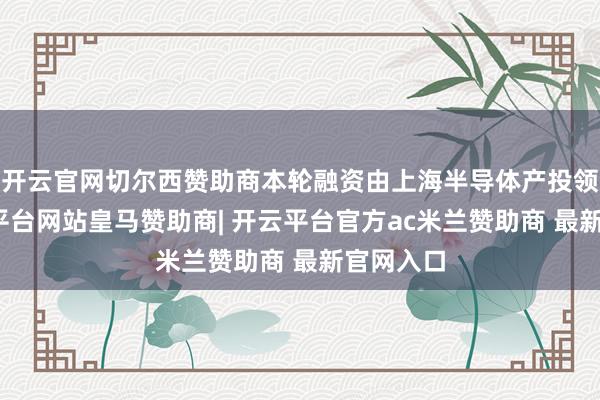开云官网切尔西赞助商本轮融资由上海半导体产投领投-开云平台网站皇马赞助商| 开云平台官方ac米兰赞助商 最新官网入口