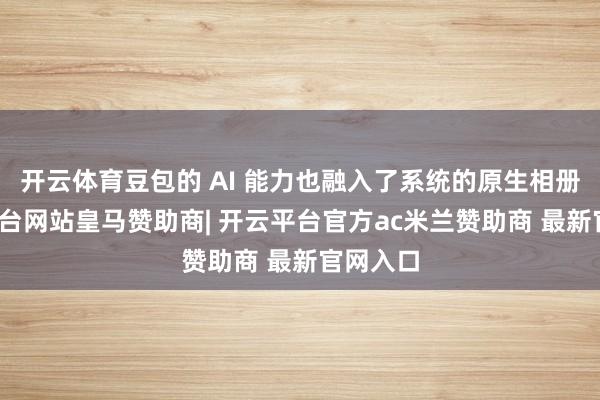 开云体育豆包的 AI 能力也融入了系统的原生相册-开云平台网站皇马赞助商| 开云平台官方ac米兰赞助商 最新官网入口